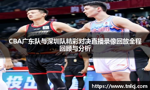 CBA广东队与深圳队精彩对决直播录像回放全程回顾与分析